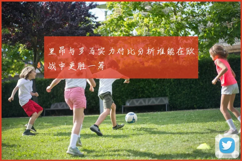 里昂与罗马实力对比分析谁能在欧战中更胜一筹