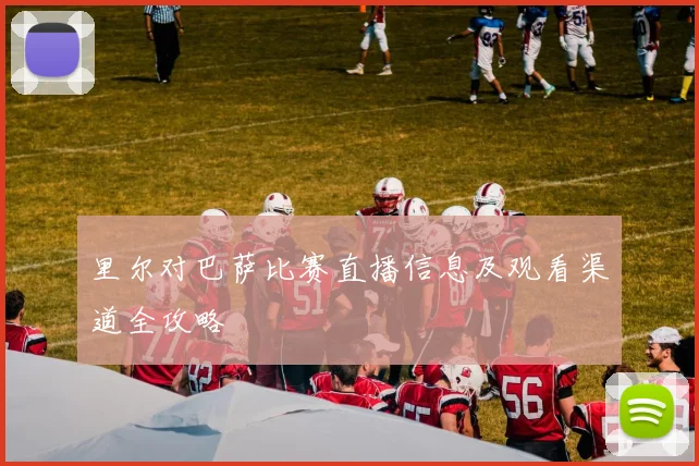 里尔对巴萨比赛直播信息及观看渠道全攻略