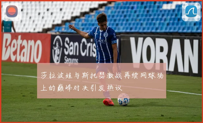 莎拉波娃与斯托瑟激战再续网球场上的巅峰对决引发热议