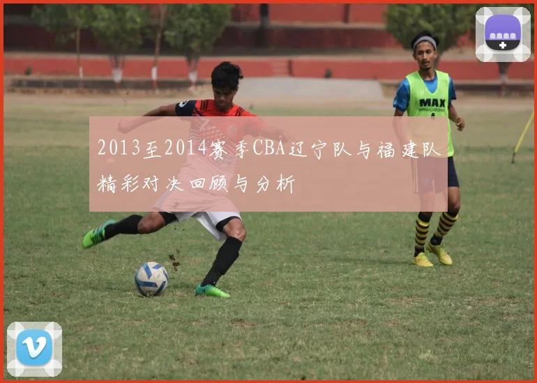2013至2014赛季CBA辽宁队与福建队精彩对决回顾与分析