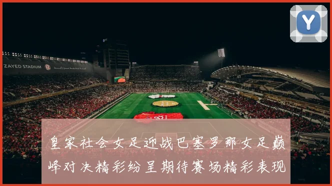 皇家社会女足迎战巴塞罗那女足巅峰对决精彩纷呈期待赛场精彩表现