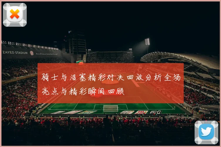 骑士与活塞精彩对决回放分析全场亮点与精彩瞬间回顾