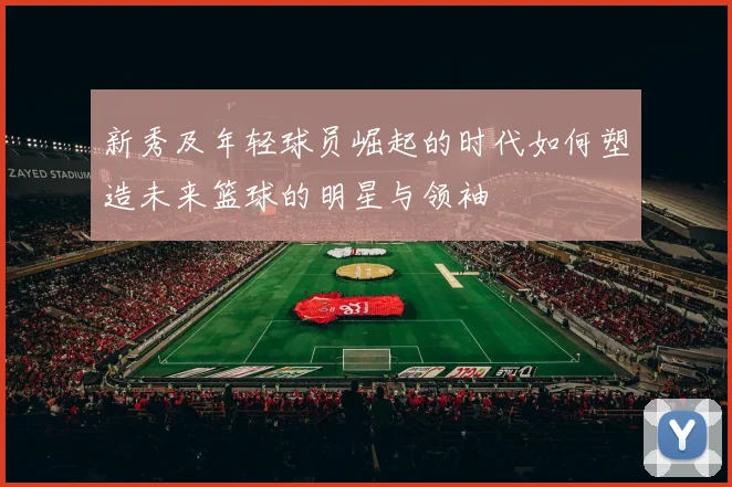 新秀及年轻球员崛起的时代如何塑造未来篮球的明星与领袖